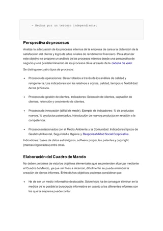 - Hechas por un tercero independiente.
Perspectiva de procesos
Analiza la adecuación de los procesos internos de la empresa de cara a la obtención de la
satisfacción del cliente y logro de altos niveles de rendimiento financiero. Para alcanzar
este objetivo se propone un análisis de los procesos internos desde una perspectiva de
negocio y una predeterminación de los procesos clave a través de la cadena de valor.
Se distinguen cuatro tipos de procesos:
 Procesos de operaciones: Desarrollados a través de los análisis de calidad y
reingeniería. Los indicadores son los relativos a costos, calidad, tiempos o flexibilidad
de los procesos.
 Procesos de gestión de clientes. Indicadores: Selección de clientes, captación de
clientes, retención y crecimiento de clientes.
 Procesos de innovación (difícil de medir). Ejemplo de indicadores: % de productos
nuevos, % productos patentados, introducción de nuevos productos en relación a la
competencia.
 Procesos relacionados con el Medio Ambiente y la Comunidad: Indicadores típicos de
Gestión Ambiental, Seguridad e Higiene y Responsabilidad Social Corporativa.
Indicadores: bases de datos estratégicos, software propio, las patentes y copyright
(marcas registradas) entre otras.
Elaboración delCuadro de Mando
No deben perderse de vista los objetivos elementales que se pretenden alcanzar mediante
el Cuadro de Mando, ya que sin fines a alcanzar, difícilmente se puede entender la
creación de ciertos informes. Entre dichos objetivos podemos considerar que:
 Ha de ser un medio informativo destacable. Sobre todo ha de conseguir eliminar en la
medida de lo posible la burocracia informativa en cuanto a los diferentes informes con
los que la empresa puede contar.
 