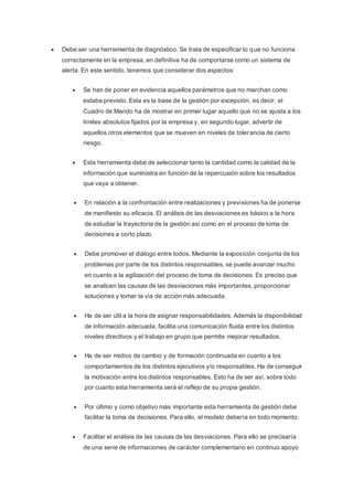  Debe ser una herramienta de diagnóstico. Se trata de especificar lo que no funciona
correctamente en la empresa, en definitiva ha de comportarse como un sistema de
alerta. En este sentido, tenemos que considerar dos aspectos:
 Se han de poner en evidencia aquellos parámetros que no marchan como
estaba previsto. Esta es la base de la gestión por excepción, es decir, el
Cuadro de Mando ha de mostrar en primer lugar aquello que no se ajusta a los
límites absolutos fijados por la empresa y, en segundo lugar, advertir de
aquellos otros elementos que se mueven en niveles de tolerancia de cierto
riesgo.
 Esta herramienta debe de seleccionar tanto la cantidad como la calidad de la
información que suministra en función de la repercusión sobre los resultados
que vaya a obtener.
 En relación a la confrontación entre realizaciones y previsiones ha de ponerse
de manifiesto su eficacia. El análisis de las desviaciones es básico a la hora
de estudiar la trayectoria de la gestión así como en el proceso de toma de
decisiones a corto plazo.
 Debe promover el diálogo entre todos. Mediante la exposición conjunta de los
problemas por parte de los distintos responsables, se puede avanzar mucho
en cuanto a la agilización del proceso de toma de decisiones. Es preciso que
se analicen las causas de las desviaciones más importantes, proporcionar
soluciones y tomar la vía de acción más adecuada.
 Ha de ser útil a la hora de asignar responsabilidades. Además la disponibilidad
de información adecuada, facilita una comunicación fluida entre los distintos
niveles directivos y el trabajo en grupo que permite mejorar resultados.
 Ha de ser motivo de cambio y de formación continuada en cuanto a los
comportamientos de los distintos ejecutivos y/o responsables. Ha de conseguir
la motivación entre los distintos responsables. Esto ha de ser así, sobre todo
por cuanto esta herramienta será el reflejo de su propia gestión.
 Por último y como objetivo más importante esta herramienta de gestión debe
facilitar la toma de decisiones. Para ello, el modelo debería en todo momento:
 Facilitar el análisis de las causas de las desviaciones. Para ello se precisaría
de una serie de informaciones de carácter complementario en continuo apoyo
 