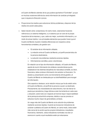 al Cuadro de Mando además de la que pudiera aportarle el "Controller", ya que
en muchas ocasiones disfruta de cierta información de carácter privilegiado
que ni siquiera la Dirección conoce.
 Proporcionar los medios para solucionar dichos problemas y disponer de los
medios de acción adecuados.
 Saber decidir cómo comportarse. En cierto modo, estaríamos haciendo
referencia a un sistema inteligente, a un sistema que se nutre de la propia
trayectoria de la empresa, y que, cada vez mejor, suministra información y un
modo de actuar óptimo. Los principales elementos que pueden hacer que el
Cuadro de Mando muestre notables diferencias con respecto a otras
herramientas contables y de gestión son:
 El carácter de la información utilizada.
 La relación entre el Cuadro de Mando y el perfil característico de
la persona destinataria.
 La solución de problemas mediante acciones rápidas.
 Informaciones sencillas y poco voluminosas.
En relación con el tipo de información utilizada, el Cuadro de Mando,
aparte de reunir información de similares características que la
empleada en las distintas disciplinas de naturaleza contable, es decir,
financiera, debe contener información de carácter no financiero. Ya
desde su presentación como una herramienta útil de gestión, el
Cuadro de Mando se destacaba por su total flexibilidad para recoger
tal información.
Otro aspecto a destacar, es la relación mutua que ha de existir entre
el Cuadro de Mando y el perfil de la persona a quien va destinado.
Precisamente, las necesidades de cada directivo, han de marcar la
pauta que caracterice y haga idónea a esta herramienta en cada caso
y situación, sobre todo con respecto al nivel de mayor responsabilidad
de la jerarquía actual de la empresa, debido a que se precisa un
esfuerzo mucho mayor de generalidad y síntesis.
Un rasgo más del Cuadro de Mando es la solución de problemas
mediante acciones rápidas. Cuando se incorporan indicadores de
carácter cualitativo al Cuadro de Mando, en cierto modo, éstos están
más cerca de la acción que los propios indicadores o resultados
financieros. Asimismo, estos indicadores nominales nos dan un
avance en cuanto a qué resultados están por alcanzarse.
 