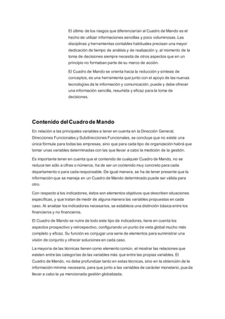 El último de los rasgos que diferenciarían al Cuadro de Mando es el
hecho de utilizar informaciones sencillas y poco voluminosas. Las
disciplinas y herramientas contables habituales precisan una mayor
dedicación de tiempo de análisis y de realización y, al momento de la
toma de decisiones siempre necesita de otros aspectos que en un
principio no formaban parte de su marco de acción.
El Cuadro de Mando se orienta hacia la reducción y síntesis de
conceptos, es una herramienta que junto con el apoyo de las nuevas
tecnologías de la información y comunicación, puede y debe ofrecer
una información sencilla, resumida y eficaz para la toma de
decisiones.
Contenido delCuadrode Mando
En relación a las principales variables a tener en cuenta en la Dirección General,
Direcciones Funcionales y Subdirecciones Funcionales, se concluye que no existe una
única fórmula para todas las empresas, sino que para cada tipo de organización habrá que
tomar unas variables determinadas con las que llevar a cabo la medición de la gestión.
Es importante tener en cuenta que el contenido de cualquier Cuadro de Mando, no se
reduce tan sólo a cifras o números, ha de ser un contenido muy concreto para cada
departamento o para cada responsable. De igual manera, se ha de tener presente que la
información que se maneja en un Cuadro de Mando determinado puede ser válida para
otro.
Con respecto a los indicadores, éstos son elementos objetivos que describen situaciones
específicas, y que tratan de medir de alguna manera las variables propuestas en cada
caso. Al analizar los indicadores necesarios, se establece una distinción básica entre los
financieros y no financieros.
El Cuadro de Mando se nutre de todo este tipo de indicadores, tiene en cuenta los
aspectos prospectivo y retrospectivo, configurando un punto de vista global mucho más
completo y eficaz. Su función es conjugar una serie de elementos para suministrar una
visión de conjunto y ofrecer soluciones en cada caso.
La mayoría de las técnicas tienen como elemento común, el mostrar las relaciones que
existen entre las categorías de las variables más que entre las propias variables. El
Cuadro de Mando, no debe profundizar tanto en estas técnicas, sino en la obtención de la
información mínima necesaria, para que junto a las variables de carácter monetario, pueda
llevar a cabo la ya mencionada gestión globalizada.
 
