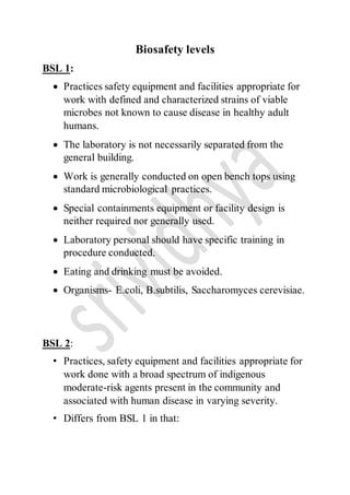 Biosafety levels
BSL 1:
 Practices safety equipment and facilities appropriate for
work with defined and characterized strains of viable
microbes not known to cause disease in healthy adult
humans.
 The laboratory is not necessarily separated from the
general building.
 Work is generally conducted on open bench tops using
standard microbiological practices.
 Special containments equipment or facility design is
neither required nor generally used.
 Laboratory personal should have specific training in
procedure conducted.
 Eating and drinking must be avoided.
 Organisms- E.coli, B.subtilis, Saccharomyces cerevisiae.
BSL 2:
• Practices, safety equipment and facilities appropriate for
work done with a broad spectrum of indigenous
moderate-risk agents present in the community and
associated with human disease in varying severity.
• Differs from BSL 1 in that:
 