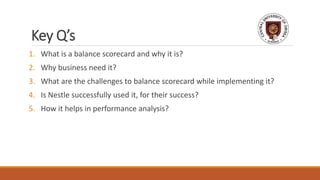 Key Q’s
1. What is a balance scorecard and why it is?
2. Why business need it?
3. What are the challenges to balance scorecard while implementing it?
4. Is Nestle successfully used it, for their success?
5. How it helps in performance analysis?
 