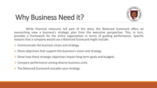 Why Business Need it?
While financial measures tell part of the story, the Balanced Scorecard offers an
overarching view a business’s strategic plan from the executive perspective. This, in turn,
provides a framework for the entire organization in terms of guiding performance. Specific
reasons that a company would use a Balanced Scorecard might include:
 Communicate the business vision and strategy.
 Share objectives that support the business’s vision and strategy
 Show how these strategic objectives impact long-term goals and budgets.
 Compare performance among diverse business units.
 The Balanced Scorecard cascades your strategy.
 
