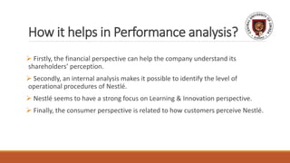 How it helps in Performance analysis?
 Firstly, the financial perspective can help the company understand its
shareholders’ perception.
 Secondly, an internal analysis makes it possible to identify the level of
operational procedures of Nestlé.
 Nestlé seems to have a strong focus on Learning & Innovation perspective.
 Finally, the consumer perspective is related to how customers perceive Nestlé.
 