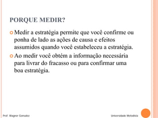 PORQUE MEDIR?
      Medir  a estratégia permite que você confirme ou
       ponha de lado as ações de causa e efeitos
       assumidos quando você estabeleceu a estratégia.
      Ao medir você obtém a informação necessária
       para livrar do fracasso ou para confirmar uma
       boa estratégia.




Prof. Wagner Gonsalez                        Universidade Metodista
 