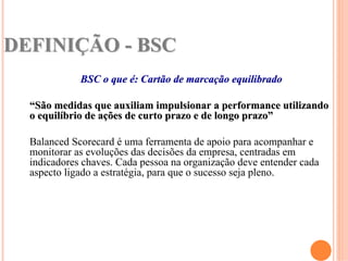 DEFINIÇÃO - BSC
             BSC o que é: Cartão de marcação equilibrado

  “São medidas que auxiliam impulsionar a performance utilizando
  o equilíbrio de ações de curto prazo e de longo prazo”

  Balanced Scorecard é uma ferramenta de apoio para acompanhar e
  monitorar as evoluções das decisões da empresa, centradas em
  indicadores chaves. Cada pessoa na organização deve entender cada
  aspecto ligado a estratégia, para que o sucesso seja pleno.
 