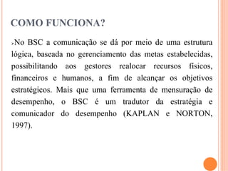 COMO FUNCIONA?
No BSC a comunicação se dá por meio de uma estrutura
lógica, baseada no gerenciamento das metas estabelecidas,
possibilitando aos gestores realocar recursos físicos,
financeiros e humanos, a fim de alcançar os objetivos
estratégicos. Mais que uma ferramenta de mensuração de
desempenho, o BSC é um tradutor da estratégia e
comunicador do desempenho (KAPLAN e NORTON,
1997).



                                                 13
 