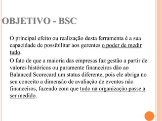 OBJETIVO - BSC
 O principal efeito ou realização desta ferramenta é a sua
 capacidade de possibilitar aos gerentes o poder de medir
 tudo.
 O fato de que a maioria das empresas faz gestão a partir de
 valores históricos ou puramente financeiros dão ao
 Balanced Scorecard um status diferente, pois ele abriga no
 seu conceito a dimensão de avaliação de eventos não
 financeiros, fazendo com que tudo na organização passe a
 ser medido.
 