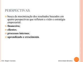 PERSPECTIVAS
      busca da maximização dos resultados baseados em
       quatro perspectivas que refletem a visão e estratégia
       empresarial:
      financeira;
      clientes;
      processos internos;
      aprendizado e crescimento.




Prof. Wagner Gonsalez                                Universidade Metodista
 
