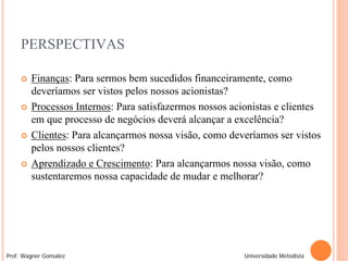 PERSPECTIVAS

        Finanças: Para sermos bem sucedidos financeiramente, como
         deveríamos ser vistos pelos nossos acionistas?
        Processos Internos: Para satisfazermos nossos acionistas e clientes
         em que processo de negócios deverá alcançar a excelência?
        Clientes: Para alcançarmos nossa visão, como deveríamos ser vistos
         pelos nossos clientes?
        Aprendizado e Crescimento: Para alcançarmos nossa visão, como
         sustentaremos nossa capacidade de mudar e melhorar?




Prof. Wagner Gonsalez                                     Universidade Metodista
 