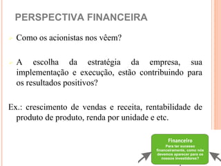 PERSPECTIVA FINANCEIRA

   Como os acionistas nos vêem?

   A escolha da estratégia da empresa, sua
    implementação e execução, estão contribuindo para
    os resultados positivos?

Ex.: crescimento de vendas e receita, rentabilidade de
  produto de produto, renda por unidade e etc.
 