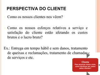 PERSPECTIVA DO CLIENTE
   Como os nossos clientes nos vêem?

   Como os nossos esforços relativos a serviço e
    satisfação do cliente estão afetando os custos
    brutos e o lucro bruto?

Ex.: Entrega em tempo hábil e sem danos, tratamento
  de queixas e reclamações, tratamento de chamadas
  de serviços e etc.
 