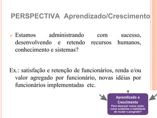 PERSPECTIVA Aprendizado/Crescimento

   Estamos     administrando      com     sucesso,
    desenvolvendo e retendo      recursos humanos,
    conhecimento e sistemas?


Ex.: satisfação e retenção de funcionários, renda e/ou
  valor agregado por funcionário, novas idéias por
  funcionários implementadas etc.
 