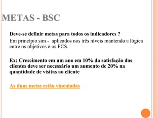 METAS - BSC
 Deve-se definir metas para todos os indicadores ?
 Em princípio sim - aplicados nos três níveis mantendo a lógica
 entre os objetivos e os FCS.

 Ex: Crescimento em um ano em 10% da satisfação dos
 clientes deve ser necessário um aumento de 20% na
 quantidade de visitas ao cliente

 As duas metas estão vinculadas
 