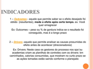INDICADORES
  1 – Outcomes - aquele que permite saber se o efeito desejado foi
  obtido (resultantes), mede o efeito após certo tempo. ex. Você
                          quer emagrecer
   Ex: Outcomes – peso ou % de gordura indica se o resultado foi
                conseguido, mas é a longo prazo


  2 – Drivers -aquele que permite analisar as causas presumidas do
              efeito antes de acontecer (direcionadores)
     Ex: Drivers: Neste caso os gestores do processo nos spa´ou
    academias criam as planilhas de controles com os drivers: km
  caminhados, calorias consumidas, que mostram no curto prazo se
        as ações tomadas estão saindo conforme o planejado
 