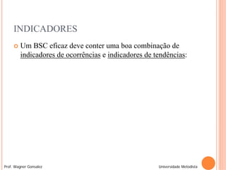 INDICADORES
        Um BSC eficaz deve conter uma boa combinação de
         indicadores de ocorrências e indicadores de tendências:




Prof. Wagner Gonsalez                                 Universidade Metodista
 