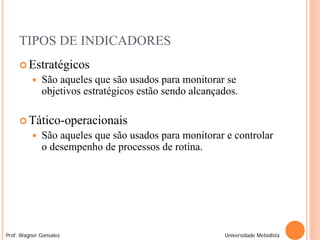 TIPOS DE INDICADORES
      Estratégicos
             São aqueles que são usados para monitorar se
              objetivos estratégicos estão sendo alcançados.

      Tático-operacionais
             São aqueles que são usados para monitorar e controlar
              o desempenho de processos de rotina.




Prof. Wagner Gonsalez                                   Universidade Metodista
 