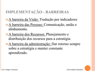 IMPLEMENTAÇÃO - BARREIRAS
     A   barreira da Visão: Tradução por indicadores
      A barreira das Pessoas: Comunicação, união e
       alinhamento.
      A barreira dos Recursos: Planejamento e
       distribuição dos recursos para a estratégia.
      A barreira da administração: Dar retorno sempre
       sobre a estratégia e manter constante
       aprendizado.



Prof. Wagner Gonsalez                        Universidade Metodista
 