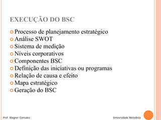 EXECUÇÃO DO BSC
      Processo de planejamento estratégico
      Análise SWOT
      Sistema de medição
      Níveis corporativos
      Componentes BSC
      Definição das iniciativas ou programas
      Relação de causa e efeito
      Mapa estratégico
      Geração do BSC




Prof. Wagner Gonsalez                           Universidade Metodista
 
