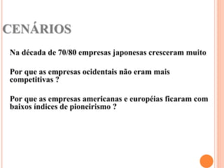 CENÁRIOS
Na década de 70/80 empresas japonesas cresceram muito

Por que as empresas ocidentais não eram mais
competitivas ?

Por que as empresas americanas e européias ficaram com
baixos índices de pioneirismo ?
 