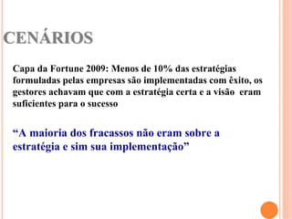 CENÁRIOS
Capa da Fortune 2009: Menos de 10% das estratégias
formuladas pelas empresas são implementadas com êxito, os
gestores achavam que com a estratégia certa e a visão eram
suficientes para o sucesso


“A maioria dos fracassos não eram sobre a
estratégia e sim sua implementação”
 