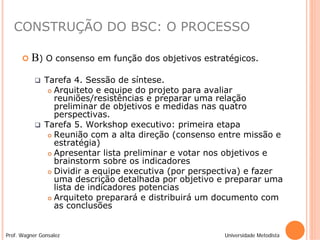 CONSTRUÇÃO DO BSC: O PROCESSO

         B) O consenso em função dos objetivos estratégicos.
              Tarefa 4. Sessão de síntese.
                 Arquiteto e equipe do projeto para avaliar
                  reuniões/resistências e preparar uma relação
                  preliminar de objetivos e medidas nas quatro
                  perspectivas.
              Tarefa 5. Workshop executivo: primeira etapa
                 Reunião com a alta direção (consenso entre missão e
                  estratégia)
                 Apresentar lista preliminar e votar nos objetivos e
                  brainstorm sobre os indicadores
                 Dividir a equipe executiva (por perspectiva) e fazer
                  uma descrição detalhada por objetivo e preparar uma
                  lista de indicadores potencias
                 Arquiteto preparará e distribuirá um documento com
                  as conclusões


Prof. Wagner Gonsalez                                   Universidade Metodista
 