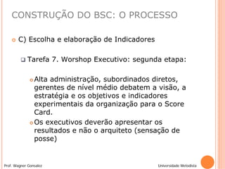 CONSTRUÇÃO DO BSC: O PROCESSO

       C) Escolha e elaboração de Indicadores

            Tarefa 7. Worshop Executivo: segunda etapa:

               Alta administração, subordinados diretos,
                gerentes de nível médio debatem a visão, a
                estratégia e os objetivos e indicadores
                experimentais da organização para o Score
                Card.
               Os executivos deverão apresentar os

                resultados e não o arquiteto (sensação de
                posse)


Prof. Wagner Gonsalez                             Universidade Metodista
 