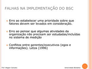 FALHAS NA IMPLEMENTAÇÃO DO BSC


         Erro ao estabelecer uma prioridade sobre que
          fatores devem ser levados em consideração.

         Erro ao pensar que algumas atividades da
          organização não precisam ser estudadas/incluídas
          no sistema de medição

         Conflitos entre gerentes/executivos (egos e
          informações). Letza (1996)




Prof. Wagner Gonsalez                           Universidade Metodista
 