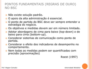 PONTOS FUNDAMENTAIS (REGRAS DE OURO)
    NO BSC

        Não existe solução padrão.
        O apoio da alta administração é essencial.
        O ponto de partida do BSC deve ser sempre entender a
         estratégia do negócio.
        Os objetivos e medidas devem ser em número limitado.
        Adotar abordagens de cima para baixo (top-down) e de
         baixo para cima (bottom-up).
        Considerar sistemas de comunicação como ponto de
         partida.
        Considerar o efeito dos indicadores de desempenho no
         comportamento.
        Nem todas as medidas podem ser quantificadas com
         precisão (aproximações)
                                                  Roest (1997)



Prof. Wagner Gonsalez                             Universidade Metodista
 
