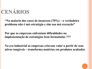 CENÁRIOS
 “Na maioria dos casos de insucesso (70%) – o verdadeiro
 problema não é má estratégia e sim sua má execução”

 Por que as empresas enfrentam dificuldades na
 implementação de estratégias bem formuladas ???

 Na era industrial as empresas criavam valor a partir de seus
 ativos tangíveis – transforma matérias em produtos acabados
 