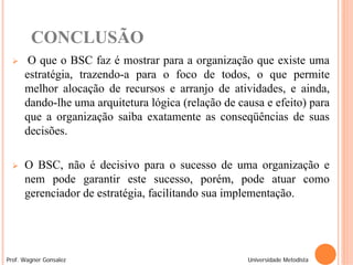 CONCLUSÃO
      O que o BSC faz é mostrar para a organização que existe uma
      estratégia, trazendo-a para o foco de todos, o que permite
      melhor alocação de recursos e arranjo de atividades, e ainda,
      dando-lhe uma arquitetura lógica (relação de causa e efeito) para
      que a organização saiba exatamente as conseqüências de suas
      decisões.

     O BSC, não é decisivo para o sucesso de uma organização e
      nem pode garantir este sucesso, porém, pode atuar como
      gerenciador de estratégia, facilitando sua implementação.




Prof. Wagner Gonsalez                                Universidade Metodista
 