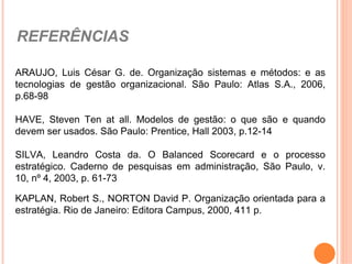 REFERÊNCIAS

ARAUJO, Luis César G. de. Organização sistemas e métodos: e as
tecnologias de gestão organizacional. São Paulo: Atlas S.A., 2006,
p.68-98

HAVE, Steven Ten at all. Modelos de gestão: o que são e quando
devem ser usados. São Paulo: Prentice, Hall 2003, p.12-14

SILVA, Leandro Costa da. O Balanced Scorecard e o processo
estratégico. Caderno de pesquisas em administração, São Paulo, v.
10, nº 4, 2003, p. 61-73

KAPLAN, Robert S., NORTON David P. Organização orientada para a
estratégia. Rio de Janeiro: Editora Campus, 2000, 411 p.
 