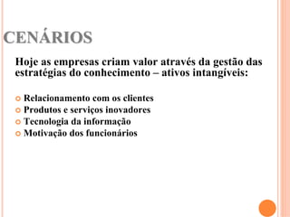 CENÁRIOS
 Hoje as empresas criam valor através da gestão das
 estratégias do conhecimento – ativos intangíveis:

  Relacionamento com os clientes
  Produtos e serviços inovadores
  Tecnologia da informação
  Motivação dos funcionários
 