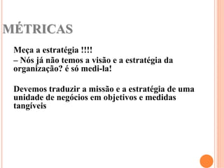 MÉTRICAS
 Meça a estratégia !!!!
 – Nós já não temos a visão e a estratégia da
 organização? é só medi-la!

 Devemos traduzir a missão e a estratégia de uma
 unidade de negócios em objetivos e medidas
 tangíveis
 