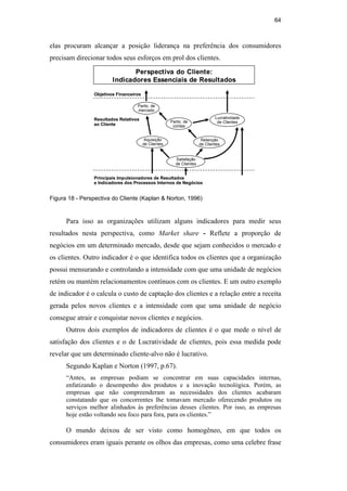 64
elas procuram alcançar a posição liderança na preferência dos consumidores
precisam direcionar todos seus esforços em prol dos clientes.
Perspectiva do Cliente:
Indicadores Essenciais de Resultados
Objetivos Financeiros
Resultados Relativos
ao Cliente
Principais Impulsionadores de Resultados
e Indicadores dos Processos Internos de Negócios
Satisfação
de Clientes
Retenção
de Clientes
Lucratividade
de Clientes
Partic. de
mercado
Partic. de
contas
Aquisição
de Clientes
Perspectiva do Cliente:
Indicadores Essenciais de Resultados
Objetivos Financeiros
Resultados Relativos
ao Cliente
Principais Impulsionadores de Resultados
e Indicadores dos Processos Internos de Negócios
Satisfação
de Clientes
Retenção
de Clientes
Lucratividade
de Clientes
Partic. de
mercado
Partic. de
contas
Aquisição
de Clientes
Figura 18 - Perspectiva do Cliente (Kaplan & Norton, 1996)
Para isso as organizações utilizam alguns indicadores para medir seus
resultados nesta perspectiva, como Market share - Reflete a proporção de
negócios em um determinado mercado, desde que sejam conhecidos o mercado e
os clientes. Outro indicador é o que identifica todos os clientes que a organização
possui mensurando e controlando a intensidade com que uma unidade de negócios
retém ou mantém relacionamentos contínuos com os clientes. E um outro exemplo
de indicador é o calcula o custo de captação dos clientes e a relação entre a receita
gerada pelos novos clientes e a intensidade com que uma unidade de negócio
consegue atrair e conquistar novos clientes e negócios.
Outros dois exemplos de indicadores de clientes é o que mede o nível de
satisfação dos clientes e o de Lucratividade de clientes, pois essa medida pode
revelar que um determinado cliente-alvo não é lucrativo.
Segundo Kaplan e Norton (1997, p.67).
“Antes, as empresas podiam se concentrar em suas capacidades internas,
enfatizando o desempenho dos produtos e a inovação tecnológica. Porém, as
empresas que não compreenderam as necessidades dos clientes acabaram
constatando que os concorrentes lhe tomavam mercado oferecendo produtos ou
serviços melhor alinhados às preferências desses clientes. Por isso, as empresas
hoje estão voltando seu foco para fora, para os clientes.”
O mundo deixou de ser visto como homogêneo, em que todos os
consumidores eram iguais perante os olhos das empresas, como uma celebre frase
PUC-Rio
-
Certificação
Digital
Nº
0412264/CA
 