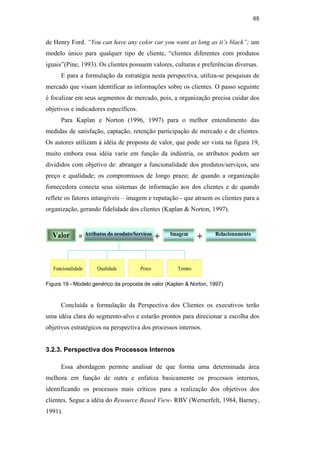 65
de Henry Ford. “You can have any color car you want as long as it’s black”; um
modelo único para qualquer tipo de cliente, “clientes diferentes com produtos
iguais”(Pine, 1993). Os clientes possuem valores, culturas e preferências diversas.
E para a formulação da estratégia nesta perspectiva, utiliza-se pesquisas de
mercado que visam identificar as informações sobre os clientes. O passo seguinte
é focalizar em seus segmentos de mercado, pois, a organização precisa cuidar dos
objetivos e indicadores específicos.
Para Kaplan e Norton (1996, 1997) para o melhor entendimento das
medidas de satisfação, captação, retenção participação de mercado e de clientes.
Os autores utilizam à idéia de proposta de valor, que pode ser vista na figura 19,
muito embora essa idéia varie em função da indústria, os atributos podem ser
divididos com objetivo de: abranger a funcionalidade dos produtos/serviços, seu
preço e qualidade; os compromissos de longo prazo; de quando a organização
fornecedora conecta seus sistemas de informação aos dos clientes e de quando
reflete os fatores intangíveis – imagem e reputação - que atraem os clientes para a
organização, gerando fidelidade dos clientes (Kaplan & Norton, 1997).
Valor =Atributos do produto/Serviços
+ Imagem
+ Relacionamento
Funcionalidade Tempo
Preço
Qualidade
Figura 19 - Modelo genérico da proposta de valor (Kaplan & Norton, 1997)
Concluída a formulação da Perspectiva dos Clientes os executivos terão
uma idéia clara do segmento-alvo e estarão prontos para direcionar a escolha dos
objetivos estratégicos na perspectiva dos processos internos.
3.2.3. Perspectiva dos Processos Internos
Essa abordagem permite analisar de que forma uma determinada área
melhora em função de outra e enfatiza basicamente os processos internos,
identificando os processos mais críticos para a realização dos objetivos dos
clientes. Segue a idéia do Resource Based View- RBV (Wernerfelt, 1984, Barney,
1991).
PUC-Rio
-
Certificação
Digital
Nº
0412264/CA
 