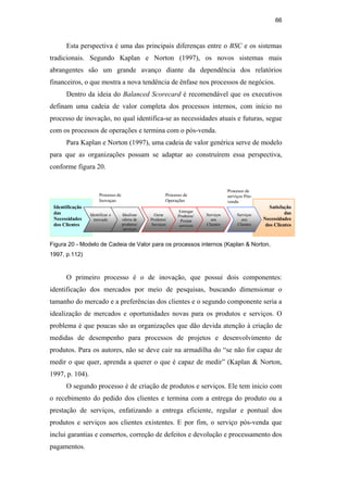 66
Esta perspectiva é uma das principais diferenças entre o BSC e os sistemas
tradicionais. Segundo Kaplan e Norton (1997), os novos sistemas mais
abrangentes são um grande avanço diante da dependência dos relatórios
financeiros, o que mostra a nova tendência de ênfase nos processos de negócios.
Dentro da ideia do Balanced Scorecard é recomendável que os executivos
definam uma cadeia de valor completa dos processos internos, com início no
processo de inovação, no qual identifica-se as necessidades atuais e futuras, segue
com os processos de operações e termina com o pós-venda.
Para Kaplan e Norton (1997), uma cadeia de valor genérica serve de modelo
para que as organizações possam se adaptar ao construírem essa perspectiva,
conforme figura 20.
Processo de
Inovaçao
Identificação
das
Necessidades
dos Clientes
Satisfação
das
Necessidades
dos Clientes
Identificar o
mercado
Idealizar
oferta de
produtos/
serviços
Gerar
Produtos/
Serviços
Entregar
Produtos/
Prestar
serviços
Serviços
aos
Clientes
Serviços
aos
Clientes
Processo de
Operações
Processo de
serviços Pós-
venda
Figura 20 - Modelo de Cadeia de Valor para os processos internos (Kaplan & Norton,
1997, p.112)
O primeiro processo é o de inovação, que possui dois componentes:
identificação dos mercados por meio de pesquisas, buscando dimensionar o
tamanho do mercado e a preferências dos clientes e o segundo componente seria a
idealização de mercados e oportunidades novas para os produtos e serviços. O
problema é que poucas são as organizações que dão devida atenção à criação de
medidas de desempenho para processos de projetos e desenvolvimento de
produtos. Para os autores, não se deve cair na armadilha do “se não for capaz de
medir o que quer, aprenda a querer o que é capaz de medir” (Kaplan & Norton,
1997, p. 104).
O segundo processo é de criação de produtos e serviços. Ele tem inicio com
o recebimento do pedido dos clientes e termina com a entrega do produto ou a
prestação de serviços, enfatizando a entrega eficiente, regular e pontual dos
produtos e serviços aos clientes existentes. E por fim, o serviço pós-venda que
inclui garantias e consertos, correção de defeitos e devolução e processamento dos
pagamentos.
PUC-Rio
-
Certificação
Digital
Nº
0412264/CA
 