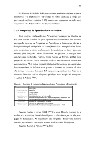 67
Os Sistemas de Medição de Desempenho convencionais enfatizam apenas a
monitoração e a melhoria dos indicadores de custos, qualidade e tempo dos
processos de negócios existentes. O BSC incorporou o processo de inovação como
componente vital da Perspectivas dos Processos Internos.
3.2.4. Perspectiva de Aprendizado e Crescimento
Com objetivos estabelecidos nas Perspectivas Financeiras, de Cliente e de
Processos Internos revela-se em que a organização deve se destacar para obter um
desempenho superior. A Perspectiva de Aprendizado e Crescimento oferece a
base para conseguir os objetivos das outras perspectivas. As organizações devem
estar em contínuo e intenso melhoramento dos produtos e serviços e conseguir
talentos para introduzir novas diversidades de produtos e serviços com
características melhoradas (Garvin, 1993; Kaplan & Norton, 2004c). Esta
perspectiva focaliza no futuro, investindo em áreas não tradicionais, como novos
equipamentos e P&D, pois a competitividade atual faz com que as organizações
investam também em infra-estrutura, pessoal e processos se quiserem alcançar
objetivos de crescimento financeiro de longo prazo, e para atingir tais objetivos, o
Balanced Scorecard foca em três pontos principais nessa perspectiva, ver quadro
4 (Kaplan & Norton, 1997).
Quadro 4 - Exemplos de indicadores da perspectiva de Aprendizado e Crescimento
Categorias Indicadores
Satisfação
Retenção
Produtividade
Lucratividade
Índice de cobertura de Informação
Percentual de processos que oferecem Feedback em tempo real
Percentual de funcionários com informações online.
Número de sugestões por usuários
Número de sugestões implementadas
Índice de alinhamento das metas pessoais e com o BSC
Capacidade dos
funcionários
Capacidade dos
sistemas de
informação
Motivação,
Empowerment e
Alinhamento
Segundo Kaplan e Norton (1992, 1997), a nova filosofia gerencial foi a
mudança do pensamento da era industrial para a era da informação, em relação ao
papel dos funcionários. As organizações são obrigadas a buscar uma melhoria
contínua, se visarem ao crescimento além de atuais níveis de desempenho.
Segundo (Kaplan & Norton, 1997, p.133).
PUC-Rio
-
Certificação
Digital
Nº
0412264/CA
 
