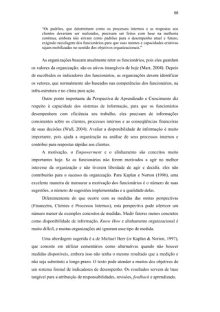 68
“Os padrões, que determinam como os processos internos e as respostas aos
clientes deveriam ser realizados, precisam ser feitos com base na melhoria
contínua, embora não sirvam como padrões para o desempenho atual e futuro,
exigindo reciclagem dos funcionários para que suas mentes e capacidades criativas
sejam mobilizadas no sentido dos objetivos organizacionais.”
As organizações buscam atualmente reter os funcionários, pois eles guardam
os valores da organização; são os ativos intangíveis de hoje (Marr, 2004). Depois
de escolhidos os indicadores dos funcionários, as organizações devem identificar
os vetores, que normalmente são baseados nas competências dos funcionários, na
infra-estrutura e no clima para ação.
Outro ponto importante da Perspectiva de Aprendizado e Crescimento diz
respeito à capacidade dos sistemas de informação, para que os funcionários
desempenhem com eficiência seu trabalho, eles precisam de informações
consistentes sobre os clientes, processos internos e as conseqüências financeiras
de suas decisões (Wall, 2004). Avaliar a disponibilidade de informação é muito
importante, pois ajuda a organização na análise de seus processos internos e
contribui para respostas rápidas aos clientes.
A motivação, o Empowerment e o alinhamento são conceitos muito
importantes hoje. Se os funcionários não forem motivados a agir no melhor
interesse da organização e não tiverem liberdade de agir e decidir, eles não
contribuirão para o sucesso da organização. Para Kaplan e Norton (1996), uma
excelente maneira de mensurar a motivação dos funcionários é o número de suas
sugestões, o número de sugestões implementadas e a qualidade delas.
Diferentemente do que ocorre com as medidas das outras perspectivas
(Financeira, Clientes e Processos Internos), esta perspectiva pode oferecer um
número menor de exemplos concretos de medidas. Medir fatores menos concretos
como disponibilidade de informação, Know How e alinhamento organizacional é
muito difícil, e muitas organizações até ignoram esse tipo de medida.
Uma abordagem sugerida é a de Michael Beer (in Kaplan & Norton, 1997),
que consiste em utilizar comentários como alternativas quando não houver
medidas disponíveis, embora isso não tenha o mesmo resultado que a medição e
não seja substituto a longo prazo. O texto pode atender a muitos dos objetivos de
um sistema formal de indicadores de desempenho. Os resultados servem de base
tangível para a atribuição de responsabilidades, revisões, feedback e aprendizado.
PUC-Rio
-
Certificação
Digital
Nº
0412264/CA
 