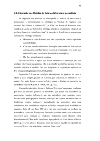 69
3.3. Integração das Medidas do Balanced Scorecard à estratégia
Os objetivos das medidas de desempenho é motivar os executivos e
funcionários a implementarem as estratégias da Unidade de Negócios com
sucesso. Para Kaplan e Norton (1997, p. 154) “um Balanced Scorecard bem-
sucedido é aquele que transmite a estratégia através de um conjunto integrado de
medidas financeiras e não-financeiras”. A importância de utilizar o scorecard para
comunicar a estratégia reside em:
• Descrever a visão de futuro para toda organização, criando aspirações
compartilhadas.
• Criar um modelo holístico da estratégia, mostrando aos funcionários
como podem contribuir para o sucesso da organização, pois assim eles
contribuirão para a realização dos objetivos estratégicos.
• Dar foco aos esforços de mudança
O scorecard ideal é aquele que deixar transparecer a estratégia para que
qualquer observador seja capaz de olhá-lo e entender a estratégia que está por trás
daqueles objetivos e medidas. Para essa integração, as organizações valem-se de
três princípios (Kaplan & Norton, 1996, 2000):
O primeiro é de que as estratégias são conjuntos de hipóteses de causa e
efeito, e essas relações podem ser expressas por seqüências de afirmativas ‘se-
então’. Por meio dessas, o scorecard deve contar a história da estratégia da
unidade de negócio (Kaplan & Norton, 1997, p. 155).
O segundo principio é de que o Balanced Scorecard mensura os resultados
por meio de medidas genéricas de resultados, que podem ser indicadores de
ocorrências (lagging indicators), que são indicadores mais genéricos como
lucratividade, participação de mercado, satisfação dos clientes. Os indicadores de
tendências (leading indicators) normalmente são específicos para uma
determinada área e unidade de negócios, refletindo a singularidade da unidade de
negócios. Para tal, um bom BSC deve ser uma combinação de medidas de
resultados e vetores de desempenho. O terceiro principio mostra que o Balanced
Scorecard deve enfatizar os resultados financeiros como Retorno sobre
Investimentos - ROI ou Valor Econômico Agregado - EVA. Para Kaplan e Norton
(1997, p.157), “as relações de causa e efeito de todas as medidas incorporadas ao
scorecard devem estar vinculada a objetivos financeiros.”
PUC-Rio
-
Certificação
Digital
Nº
0412264/CA
 