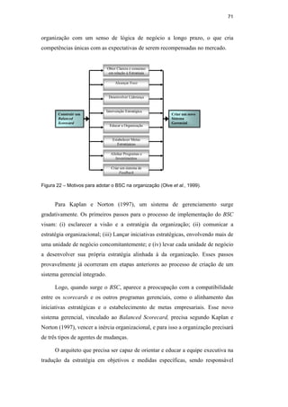 71
organização com um senso de lógica de negócio a longo prazo, o que cria
competências únicas com as expectativas de serem recompensadas no mercado.
Construir um
Balanced
Scorecard
Criar um novo
Sistema
Gerencial
Obter Clareza e consenso
em relação à Estratégia
Alcançar Foco
Desenvolver Liderança
Intervenção Estratégica
Estabelecer Metas
Estratégicas
Educar a Organização
Criar um sistema de
Feedback
Alinhar Programas e
Investimentos
Figura 22 – Motivos para adotar o BSC na organização (Olve et al., 1999).
Para Kaplan e Norton (1997), um sistema de gerenciamento surge
gradativamente. Os primeiros passos para o processo de implementação do BSC
visam: (i) esclarecer a visão e a estratégia da organização; (ii) comunicar a
estratégia organizacional; (iii) Lançar iniciativas estratégicas, envolvendo mais de
uma unidade de negócio concomitantemente; e (iv) levar cada unidade de negócio
a desenvolver sua própria estratégia alinhada à da organização. Esses passos
provavelmente já ocorreram em etapas anteriores ao processo de criação de um
sistema gerencial integrado.
Logo, quando surge o BSC, aparece a preocupação com a compatibilidade
entre os scorecards e os outros programas gerenciais, como o alinhamento das
iniciativas estratégicas e o estabelecimento de metas empresariais. Esse novo
sistema gerencial, vinculado ao Balanced Scorecard, precisa segundo Kaplan e
Norton (1997), vencer a inércia organizacional, e para isso a organização precisará
de três tipos de agentes de mudanças.
O arquiteto que precisa ser capaz de orientar e educar a equipe executiva na
tradução da estratégia em objetivos e medidas específicas, sendo responsável
PUC-Rio
-
Certificação
Digital
Nº
0412264/CA
 