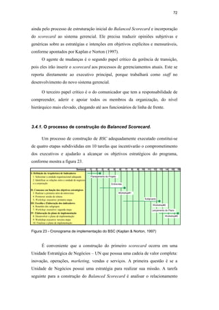 72
ainda pelo processo de estruturação inicial do Balanced Scorecard e incorporação
do scorecard ao sistema gerencial. Ele precisa traduzir opiniões subjetivas e
genéricas sobre as estratégias e intenções em objetivos explícitos e mensuráveis,
conforme apontados por Kaplan e Norton (1997).
O agente de mudanças é o segundo papel crítico da gerência de transição,
pois eles irão inserir o scorecard aos processos de gerenciamentos atuais. Este se
reporta diretamente ao executivo principal, porque trabalhará como staff no
desenvolvimento do novo sistema gerencial.
O terceiro papel crítico é o do comunicador que tem a responsabilidade de
compreender, aderir e apoiar todos os membros da organização, do nível
hierárquico mais elevado, chegando até aos funcionários de linha de frente.
3.4.1. O processo de construção do Balanced Scorecard.
Um processo de construção de BSC adequadamente executado constitui-se
de quatro etapas subdivididas em 10 tarefas que incentivarão o comprometimento
dos executivos e ajudarão a alcançar os objetivos estratégicos do programa,
conforme mostra a figura 23.
Semana 1 2 3 4 5 6 7 8 9 10 11 12 13 14 15 16
I: Definição da Arquitetura de Indicadores
1. Selecionar a unidade organizacional adequada
2. Identificar as relações entre a unidade de negócios
e a corporação
II: Consenso em função dos objetivos estratégicos
3: Realizar a primeira série de entrevistas
4: Promover sessão de síntese
5; Workshop executivo: primeira etapa.
III: Escolha e Elaboração dos indicadores
6: Reuniões dos subgrupos
7: Workshop executivo: segunda etapa
IV: Elaboração do plano de implementação
8: Desenvolver o plano de implementação
9: Workshop executivo: terceira etapa
10: Finalizar o plano de implementação
Planejamento do Projeto
Entrevista
Workshop#1
Subgrupos
Workshop#2
Lançamento do Plano
Workshop#3
Figura 23 - Cronograma de implementação do BSC (Kaplan & Norton, 1997)
É conveniente que a construção do primeiro scorecard ocorra em uma
Unidade Estratégica de Negócios – UN que possua uma cadeia de valor completa:
inovação, operações, marketing, vendas e serviços. A primeira questão é se a
Unidade de Negócios possui uma estratégia para realizar sua missão. A tarefa
seguinte para a construção do Balanced Scorecard é analisar o relacionamento
PUC-Rio
-
Certificação
Digital
Nº
0412264/CA
 