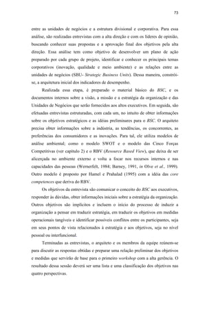 73
entre as unidades de negócios e a estrutura divisional e corporativa. Para essa
análise, são realizadas entrevistas com a alta direção e com os líderes de opinião,
buscando conhecer suas propostas e a aprovação final dos objetivos pela alta
direção. Essa análise tem como objetivo de desenvolver um plano de ação
preparado por cada grupo de projeto, identificar e conhecer os principais temas
corporativos (inovação, qualidade e meio ambiente) e as relações entre as
unidades de negócios (SBU- Strategic Business Units). Dessa maneira, constrói-
se, a arquitetura inicial dos indicadores de desempenho.
Realizada essa etapa, é preparado o material básico do BSC, e os
documentos internos sobre a visão, a missão e a estratégia da organização e das
Unidades de Negócios que serão fornecidos aos altos executivos. Em seguida, são
efetuadas entrevistas estruturadas, com cada um, no intuito de obter informações
sobre os objetivos estratégicos e as idéias preliminares para o BSC. O arquiteto
precisa obter informações sobre a indústria, as tendências, os concorrentes, as
preferências dos consumidores e as inovações. Para tal, ele utiliza modelos de
análise ambiental; como o modelo SWOT e o modelo das Cinco Forças
Competitivas (ver capítulo 2) e o RBV (Resource Based View), que deixa de ser
alicerçada no ambiente externo e volta a focar nos recursos internos e nas
capacidades das pessoas (Wernerfelt, 1984; Barney, 1991, in Olve et al., 1999).
Outro modelo é proposto por Hamel e Prahalad (1995) com a idéia das core
competences que deriva do RBV.
Os objetivos da entrevista são comunicar o conceito do BSC aos executivos,
responder às dúvidas, obter informações iniciais sobre a estratégia da organização.
Outros objetivos são implícitos e incluem o início do processo de induzir a
organização a pensar em traduzir estratégia, em traduzir os objetivos em medidas
operacionais tangíveis e identificar possíveis conflitos entre os participantes, seja
em seus pontos de vista relacionados à estratégia e aos objetivos, seja no nível
pessoal ou interfuncional.
Terminadas as entrevistas, o arquiteto e os membros da equipe reúnem-se
para discutir as respostas obtidas e preparar uma relação preliminar dos objetivos
e medidas que servirão de base para o primeiro workshop com a alta gerência. O
resultado dessa sessão deverá ser uma lista e uma classificação dos objetivos nas
quatro perspectivas.
PUC-Rio
-
Certificação
Digital
Nº
0412264/CA
 