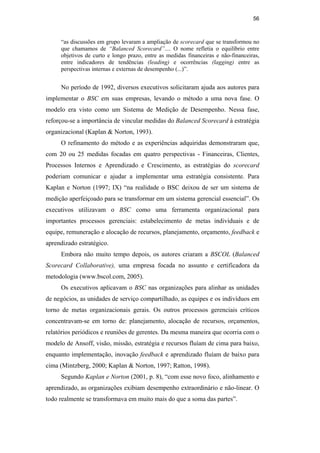 56
“as discussões em grupo levaram a ampliação de scorecard que se transformou no
que chamamos de “Balanced Scorecard”.... O nome refletia o equilíbrio entre
objetivos de curto e longo prazo, entre as medidas financeiras e não-financeiras,
entre indicadores de tendências (leading) e ocorrências (lagging) entre as
perspectivas internas e externas de desempenho (...)”.
No período de 1992, diversos executivos solicitaram ajuda aos autores para
implementar o BSC em suas empresas, levando o método a uma nova fase. O
modelo era visto como um Sistema de Medição de Desempenho. Nessa fase,
reforçou-se a importância de vincular medidas do Balanced Scorecard à estratégia
organizacional (Kaplan & Norton, 1993).
O refinamento do método e as experiências adquiridas demonstraram que,
com 20 ou 25 medidas focadas em quatro perspectivas - Financeiras, Clientes,
Processos Internos e Aprendizado e Crescimento, as estratégias do scorecard
poderiam comunicar e ajudar a implementar uma estratégia consistente. Para
Kaplan e Norton (1997; IX) “na realidade o BSC deixou de ser um sistema de
medição aperfeiçoado para se transformar em um sistema gerencial essencial”. Os
executivos utilizavam o BSC como uma ferramenta organizacional para
importantes processos gerenciais: estabelecimento de metas individuais e de
equipe, remuneração e alocação de recursos, planejamento, orçamento, feedback e
aprendizado estratégico.
Embora não muito tempo depois, os autores criaram a BSCOL (Balanced
Scorecard Collaborative), uma empresa focada no assunto e certificadora da
metodologia (www.bscol.com, 2005).
Os executivos aplicavam o BSC nas organizações para alinhar as unidades
de negócios, as unidades de serviço compartilhado, as equipes e os indivíduos em
torno de metas organizacionais gerais. Os outros processos gerenciais críticos
concentravam-se em torno de: planejamento, alocação de recursos, orçamentos,
relatórios periódicos e reuniões de gerentes. Da mesma maneira que ocorria com o
modelo de Ansoff, visão, missão, estratégia e recursos fluíam de cima para baixo,
enquanto implementação, inovação feedback e aprendizado fluíam de baixo para
cima (Mintzberg, 2000; Kaplan & Norton, 1997; Ratton, 1998).
Segundo Kaplan e Norton (2001, p. 8), “com esse novo foco, alinhamento e
aprendizado, as organizações exibiam desempenho extraordinário e não-linear. O
todo realmente se transformava em muito mais do que a soma das partes”.
PUC-Rio
-
Certificação
Digital
Nº
0412264/CA
 