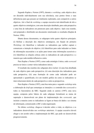 74
Segundo Kaplan e Norton (1997), durante o workshop, cada objetivo deve
ser discutido individualmente com sua relevância, seus pontos fortes e suas
deficiências para que possam ser totalmente explorados, sem compará-lo a outros
objetivos. Até o final do workshop, a equipe executiva terá identificado de três a
quatro objetivos estratégicos, com uma descrição detalhada, para cada perspectiva
e uma lista de indicadores em potenciais para cada objetivo. Após essa reunião,
será preparado e distribuído um documento sintetizando os resultados (Kaplan &
Norton, 1996).
Diante desses documentos, os subgrupos terão quatro objetivos principais:
(i) Refinar a descrição dos objetivos estratégicos, em função do primeiro
Workshop; (ii) Identificar o indicador ou indicadores que melhor captam e
comunicam a intenção do objetivo; (iii) Identificar para cada indicador as fontes
de informações necessárias e as ações para tornar estas informações acessíveis e
(iv) Identificar as relações críticas entre os indicadores de cada perspectiva e a
maneira que cada medida influencia a outra.
Para Kaplan e Norton (1997), como cada estratégia é única, cada scorecard
precisa ser único e conter vários indicadores únicos.
O resultado das reuniões dos subgurpos deve incluir: (i) uma lista detalhada
de cada objetivo para cada perspectiva; (ii) uma descrição dos indicadores para
cada perspectiva; (iii) uma ilustração de como cada indicador pode ser
apresentado e quantificado; (iv) um modelo gráfico de como os indicadores se
inter-relacionam dentro de cada perspectiva e entre as perspectivas.
Para Kaplan e Norton (1997), uma boa meta para o segundo workshop seria
a elaboração de draft que comunique as intenções e o conteúdo dos scorecards a
todos os funcionários da SBU. Segundo ainda os autores (1997), uma nova
equipe, composta pelos líderes de cada subgrupo formalizará as metas de
superação e desenvolverá um plano de implementação dos scorecards, que
incluirá a maneira como os indicadores se ligam ao banco de dados e ao sistema
de informação, comunicando o BSC a toda organização.
No último workshop, chega-se à decisão sobre a visão, os objetivos e os
indicadores desenvolvidos nos workshops anteriores. A equipe executiva deverá
chegar a um acordo sobre a implementação do BSC, que pode ser desenvolvido
progressivamente.
PUC-Rio
-
Certificação
Digital
Nº
0412264/CA
 