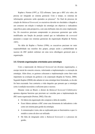 75
Kaplan e Norton (1997, p. 322) afirmam, “para que o BSC crie valor, ele
precisa ser integrado ao sistema gerencial. Com o tempo, os sistemas de
informações gerenciais serão ajustados ao processo”. No final do processo de
criação do Balanced Scorecard, os executivos deverão ter elucidado e chegado a
um consenso em relação à tradução da estratégia em objetivos e indicadores
específicos para cada perspectiva, com uma definição clara de como implementá-
los. Os executivos precisam compreender os processos gerenciais que serão
modificados em função da posição central que os indicadores do scorecard
passaram a ocupar nos sistemas gerenciais da organização (Kaplan & Norton,
1997).
Na idéia de Kaplan e Norton (1996), os executivos precisam ter mais
responsabilidade nas reuniões dos grupos, porque assim a probabilidade de
sucesso do BSC poderá culminar em uma nova abordagem gerencial para a
organização.
3.5. Criando organizações orientadas para estratégia
Com a repercussão do Balanced Scorecard em diversas organizações, o
escopo inicial do conceito cresceu, valorizando a implementação e a execução da
estratégia. Além disso, os gestores colocaram a implementação como fator mais
importante na avaliação da gerência e da corporação (Kaplan & Norton, 2000).
Segundo Kaplan (2004b) não adianta ter uma estratégia bem formulada, se ela não
for bem executada. Isso contraria a visão daqueles que pensam que a estratégia
certa é condição necessária e suficiente para o sucesso.
Durante visita ao Brasil, o diretor da Balanced Scorecard Collaborative
apontou algumas barreiras que precisam ser vencidas para a implementação do
BSC numa organização (Norton, 2002). Elas são:
• Os líderes da organização não compram a idéia do modelo.
• Esses líderes adotam o BSC como uma ferramenta de indicadores e não
como um sistema para gestão da estratégia.
• A comunicação é ruim, não se explicando para os funcionários o que é o
modelo e como ele deve ser utilizado.
• Há falta de integração entre o Balanced Scorecard e o processo de
gestão.
PUC-Rio
-
Certificação
Digital
Nº
0412264/CA
 