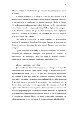 77
“Mapas estratégicos”, uma ferramenta que fornece os fundamentos para o projeto
de um BSC.
Os mapas estratégicos e o Balanced Scorecard preocupam-se com as
deficiências dos sistemas de medição dos ativos tangíveis, mostrando como esses
ativos intangíveis se transformam em resultados tangíveis (Kaplan & Norton,
2004c). Entretanto, medir esses valores não é fácil, uma vez eles estão embutidos
em estratégias coerentes e integradas (Norton, 2002). A hipótese de valor para o
cliente descreve o contexto em que os ativos intangíveis, como empregados
motivados e sistemas de informação, se convertem em resultados tangíveis
(Kaplan & Norton, 2000, 2004b).
Para Kaplan e Norton (2001), o mapa estratégico e o correspondente
programa de mensuração do Balanced Scorecard fornecem a ferramenta para
descrever o processo de criação de valor para os clientes a partir dos ativos
intangíveis.
Segundo Kaplan e Norton (2000), os mapas de estratégia e o BSC formam a
tecnologia de mensuração empregada pela gerência na economia do
conhecimento. As organizações criam um ponto de referência comum e
compreensível a todos ao traduzir a estratégia em mapas estratégicos.
Alinhar a organização à estratégia
Quando se fala em alinhamento da organização à estratégia ou Strategic Fit,
normalmente vem em mente a idéia de uma sinergia no projeto organizacional.
Segundo Kaplan e Norton (2001, p. 22), “para que o desempenho organizacional
seja superior à soma das partes, as estratégias individuais precisam estar
conectadas e integradas”. Geralmente, os primeiros obstáculos à implementação
da estratégia ocorrem em função da comunicação e da coordenação entre as
diversas áreas funcionais, pois as organizações são projetadas em torno de
especialidades funcionais, como engenharia, finanças e outras, na qual cada uma
possui sua própria linguagem, cultura e conhecimento. Entretanto, as organizações
focadas na estratégia rompem esses obstáculos, no qual os executivos substituem
as estruturas de relatórios formais por temas e prioridades estratégicos, que
colaboram para uma melhor propagação da mensagem (Sauaia & Kallás, 2004).
PUC-Rio
-
Certificação
Digital
Nº
0412264/CA
 