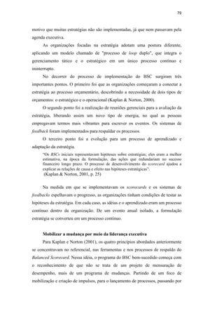 79
motivo que muitas estratégias não são implementadas, já que nem passavam pela
agenda executiva.
As organizações focadas na estratégia adotam uma postura diferente,
aplicando um modelo chamado de "processo de loop duplo", que integra o
gerenciamento tático e o estratégico em um único processo contínuo e
ininterrupto.
No decorrer do processo de implementação do BSC surgiram três
importantes pontos. O primeiro foi que as organizações começaram a conectar a
estratégia ao processo orçamentário, descobrindo a necessidade de dois tipos de
orçamentos: o estratégico e o operacional (Kaplan & Norton, 2000).
O segundo ponto foi a realização de reuniões gerenciais para a avaliação da
estratégia, liberando assim um novo tipo de energia, no qual as pessoas
empregavam termos mais vibrantes para escrever os eventos. Os sistemas de
feedback foram implementados para respaldar os processos.
O terceiro ponto foi a evolução para um processo de aprendizado e
adaptação da estratégia.
“Os BSCs iniciais representavam hipóteses sobre estratégias; eles eram a melhor
estimativa, na época da formulação, das ações que redundariam no sucesso
financeiro longo prazo. O processo de desenvolvimento do scorecard ajudou a
explicar as relações de causa e efeito nas hipóteses estratégicas”.
(Kaplan & Norton, 2001, p. 25)
Na medida em que se implementavam os scorecards e os sistemas de
feedbacks espelhavam o progresso, as organizações tinham condições de testar as
hipóteses da estratégia. Em cada caso, as idéias e o aprendizado eram um processo
contínuo dentro da organização. De um evento anual isolado, a formulação
estratégia se converteu em um processo contínuo.
Mobilizar a mudança por meio da liderança executiva
Para Kaplan e Norton (2001), os quatro princípios abordados anteriormente
se concentravam no referencial, nas ferramentas e nos processos de respaldo do
Balanced Scorecard. Nessa idéia, o programa do BSC bem-sucedido começa com
o reconhecimento de que não se trata de um projeto de mensuração de
desempenho, mais de um programa de mudanças. Partindo de um foco de
mobilização e criação de impulsos, para o lançamento de processos, passando por
PUC-Rio
-
Certificação
Digital
Nº
0412264/CA
 