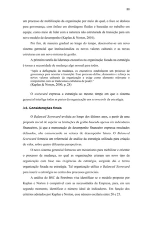 80
um processo de mobilização da organização por meio do qual, o foco se desloca
para governança, com ênfase em abordagens fluidas e baseadas no trabalho em
equipe, como meio de lidar com a natureza não estruturada da transição para um
novo modelo de desempenho (Kaplan & Norton, 2001).
Por fim, de maneira gradual ao longo do tempo, desenvolve-se um novo
sistema gerencial que institucionaliza os novos valores culturais e as novas
estruturas em um novo sistema de gestão.
A primeira tarefa da liderança executiva na organização focada na estratégia
é tornar a necessidade de mudança algo normal para todos.
“Após a deflagração da mudança, os executivos estabelecem um processo de
governança para orientar a transição. Esse processo define, demonstra e reforça os
novos valores culturais da organização e exige como elemento relevante o
rompimento com as tradicionais estruturas de poder.”
(Kaplan & Norton, 2000, p. 28)
O scorecard expressa a estratégia ao mesmo tempo em que o sistema
gerencial interliga todas as partes da organização aos scorecards da estratégia.
3.6. Considerações finais
O Balanced Scorecard evoluiu ao longo dos últimos anos, a partir de uma
proposta inicial de superar as limitações da gestão baseada apenas em indicadores
financeiros, já que a mensuração do desempenho financeiro expressa resultados
defasados, não comunicando os vetores de desempenho futuro. O Balanced
Scorecard fornecia um referencial de análise da estratégia utilizada para criação
de valor, sobre quatro diferentes perspectivas.
O novo sistema gerencial forneceu um mecanismo para mobilizar e orientar
o processo de mudança, no qual as organizações criaram um novo tipo de
organização com base nas exigências da estratégia, surgindo daí o termo
organização focada na estratégia. Tal organização utiliza o Balanced Scorecard
para inserir a estratégia no centro dos processos gerenciais.
A análise do BSC da Petrobras visa identificar se o modelo proposto por
Kaplan e Norton é compatível com as necessidades da Empresa, para, em um
segundo momento, identificar o número ideal de indicadores. Em função dos
critérios adotados por Kaplan e Norton, esse número oscilaria entre 20 e 25.
PUC-Rio
-
Certificação
Digital
Nº
0412264/CA
 