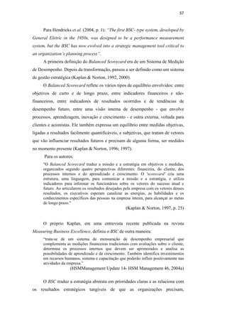 57
Para Hendricks et al. (2004, p. 1): “The first BSC- type system, developed by
General Eletric in the 1950s, was designed to be a performance measurement
system, but the BSC has now evolved into a strategic management tool critical to
an organization’s planning process”.
A primeira definição do Balanced Scorecard era de um Sistema de Medição
de Desempenho. Depois da transformação, passou a ser definido como um sistema
de gestão estratégica (Kaplan & Norton, 1992, 2000).
O Balanced Scorecard reflete os vários tipos de equilíbrio envolvidos: entre
objetivos de curto e de longo prazo, entre indicadores financeiros e não-
financeiros, entre indicadores de resultados ocorridos e de tendências de
desempenho futuro, entre uma visão interna de desempenho - que envolve
processos, aprendizagem, inovação e crescimento - e outra externa, voltada para
clientes e acionistas. Ele também expressa um equilíbrio entre medidas objetivas,
ligadas a resultados facilmente quantificáveis, e subjetivas, que tratam de vetores
que vão influenciar resultados futuros e precisam de alguma forma, ser medidos
no momento presente (Kaplan & Norton, 1996; 1997).
Para os autores:
"O Balanced Scorecard traduz a missão e a estratégia em objetivos e medidas,
organizados segundo quatro perspectivas diferentes: financeira, do cliente, dos
processos internos e do aprendizado e crescimento. O 'scorecard' cria uma
estrutura, uma linguagem, para comunicar a missão e a estratégia, e utiliza
indicadores para informar os funcionários sobre os vetores do sucesso atual e
futuro. Ao articularem os resultados desejados pela empresa com os vetores desses
resultados, os executivos esperam canalizar as energias, as habilidades e os
conhecimentos específicos das pessoas na empresa inteira, para alcançar as metas
de longo prazo."
(Kaplan & Norton, 1997, p. 25)
O próprio Kaplan, em uma entrevista recente publicada na revista
Measuring Business Excellence, definiu o BSC de outra maneira:
“trata-se de um sistema de mensuração de desempenho empresarial que
complementa as medições financeiras tradicionais com avaliações sobre o cliente,
determina os processos internos que devem ser aprimorados e analisa as
possibilidades de aprendizado e de crescimento. Também identifica investimentos
em recursos humanos, sistema e capacitação que poderão influir positivamente nas
atividades da empresa.”
(HSMManagement Update 14- HSM Management 46, 2004a)
O BSC traduz a estratégia abstrata em prioridades claras e as relaciona com
os resultados estratégicos tangíveis de que as organizações precisam,
PUC-Rio
-
Certificação
Digital
Nº
0412264/CA
 